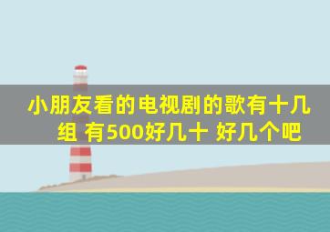 小朋友看的电视剧的歌有十几组 有500好几十 好几个吧